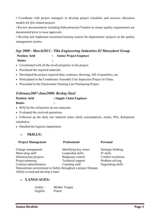 Samaa Ibrahim Page 3
• Coordinate with project managers to develop project schedules and resource allocation
models for QA related projects.
• Review documentation including Subcontractors/Vendors to ensure quality requirements are
documented prior to issue approvals.
• Develop and implement awareness/training session for departments/ projects on the quality
management system.
Sep 2008 - March2012 : Tiba Engineering Industries-El Manzalawi Group
Position held : Senior Project Engineer
Duties :
• Coordinated with all the involved parties in the project.
• Purchased the required materials.
• Developed the project required data; contracts, drawings, bill of quantities, etc.
• Participated in the Conditioner Assembly Line Inspection Project in China.
• Proceeded in the Electrostatic Painting Line Purchasing Project.
February2007-June2008: Beshay Steel
Position held : Supply Chain Engineer
Duties :
• RFQ for the refractories & raw materials.
• Evaluated the received quotations.
• Followed up the daily raw material status (daily consumptions, stocks, POs, &shipment
schedules).
• Handled the logistics department.
• SKILLS:
Project Management Professional Personal
Change management Identifying key issues Strategic thinking
Motivating staff Leadership skills IT skills
Infrastructure projects Budgetary control Conflict resolution
Project planning Technical support Problem solving
Contract administration Coaching staff Negotiating skills
Demonstrate commitment to Safety throughout a project lifespan.
Ability to lead and develop a team.
• LANGUAGES:
Arabic : Mother Tongue
English: Fluent
 