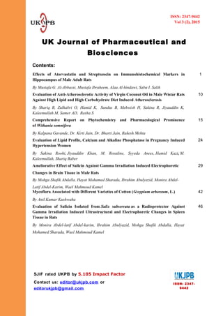 UK Journal of Pharmaceutical and
Biosciences
Contents:
Effects of Atorvastatin and Streptozocin on Immunohistochemical Markers in
Hippocampus of Male Adult Rats
By Mustafa G. Al-Abbassi, Mustafa Ibraheem, Alaa Al-hindawi, Saba I. Salih
1
Evaluation of Anti-Atherosclerotic Activity of Virgin Coconut Oil in Male Wistar Rats
Against High Lipid and High Carbohydrate Diet Induced Atherosclerosis
By Shariq B, Zulhabri O, Hamid K, Sundus B, Mehwish H, Sakina R, Jiyauddin K,
Kaleemullah M, Samer AD, Rasha S
10
Comprehensive Report on Phytochemistry and Pharmacological Prominence
of Withania somnifera
By Kalpana Gavande, Dr. Kirti Jain, Dr. Bharti Jain, Rakesh Mehta
15
Evaluation of Lipid Profile, Calcium and Alkaline Phosphatase in Pregnancy Induced
Hypertension Women
By Sakina Roohi, Jiyauddin Khan, M. Rosaline, Syyeda Anees, Hamid Kazi, M.
Kaleemullah, Shariq Baber
24
Ameliorative Effect of Salicin Against Gamma Irradiation Induced Electrophoretic
Changes in Brain Tissue in Male Rats
By Mohga Shafik Abdalla, Hayat Mohamed Sharada, Ibrahim Abulyazid, Monira Abdel-
Latif Abdel-Karim, Wael Mahmoud Kamel
29
Mycoflora Associated with Different Varieties of Cotton (Gssypium arboreum, L.)
By Anil Kumar Kushwaha
42
Evaluation of Salicin Isolated from Salix subserrata as a Radioprotector Against
Gamma Irradiation Induced Ultrastructural and Electrophoretic Changes in Spleen
Tissue in Rats
By Monira Abdel-latif Abdel-karim, Ibrahim Abulyazid, Mohga Shafik Abdalla, Hayat
Mohamed Sharada, Wael Mahmoud Kamel
46
ISSN: 2347-9442
Vol 3 (2), 2015
ISSN: 2347-
9442
SJIF rated UKPB by 5.105 Impact Factor
Contact us: editor@ukjpb.com or
editorukjpb@gmail.com
 