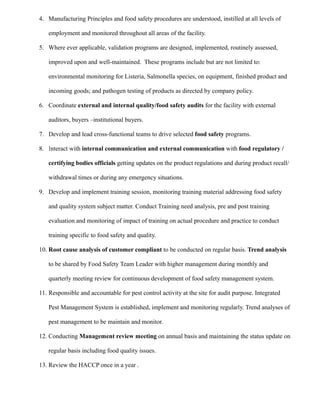 4. Manufacturing Principles and food safety procedures are understood, instilled at all levels of
employment and monitored throughout all areas of the facility.
5. Where ever applicable, validation programs are designed, implemented, routinely assessed,
improved upon and well-maintained. These programs include but are not limited to:
environmental monitoring for Listeria, Salmonella species, on equipment, finished product and
incoming goods; and pathogen testing of products as directed by company policy.
6. Coordinate external and internal quality/food safety audits for the facility with external
auditors, buyers –institutional buyers.
7. Develop and lead cross-functional teams to drive selected food safety programs.
8. Interact with internal communication and external communication with food regulatory /
certifying bodies officials getting updates on the product regulations and during product recall/
withdrawal times or during any emergency situations.
9. Develop and implement training session, monitoring training material addressing food safety
and quality system subject matter. Conduct Training need analysis, pre and post training
evaluation and monitoring of impact of training on actual procedure and practice to conduct
training specific to food safety and quality.
10. Root cause analysis of customer compliant to be conducted on regular basis. Trend analysis
to be shared by Food Safety Team Leader with higher management during monthly and
quarterly meeting review for continuous development of food safety management system.
11. Responsible and accountable for pest control activity at the site for audit purpose. Integrated
Pest Management System is established, implement and monitoring regularly. Trend analyses of
pest management to be maintain and monitor.
12. Conducting Management review meeting on annual basis and maintaining the status update on
regular basis including food quality issues.
13. Review the HACCP once in a year .
 