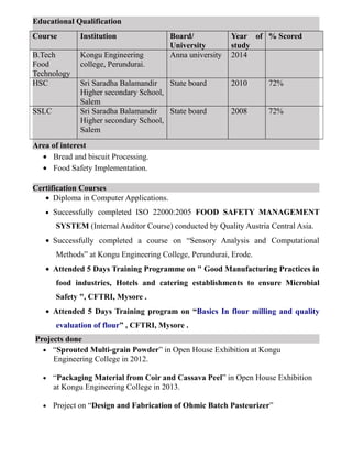 Educational Qualification
Area of interest
• Bread and biscuit Processing.
• Food Safety Implementation.
Certification Courses
• Diploma in Computer Applications.
• Successfully completed ISO 22000:2005 FOOD SAFETY MANAGEMENT
SYSTEM (Internal Auditor Course) conducted by Quality Austria Central Asia.
• Successfully completed a course on “Sensory Analysis and Computational
Methods” at Kongu Engineering College, Perundurai, Erode.
• Attended 5 Days Training Programme on " Good Manufacturing Practices in
food industries, Hotels and catering establishments to ensure Microbial
Safety ", CFTRI, Mysore .
• Attended 5 Days Training program on “Basics In flour milling and quality
evaluation of flour” , CFTRI, Mysore .
Projects done
• “Sprouted Multi-grain Powder” in Open House Exhibition at Kongu
Engineering College in 2012.
• “Packaging Material from Coir and Cassava Peel” in Open House Exhibition
at Kongu Engineering College in 2013.
• Project on “Design and Fabrication of Ohmic Batch Pasteurizer”
Course Institution Board/
University
Year of
study
% Scored
B.Tech
Food
Technology
Kongu Engineering
college, Perundurai.
Anna university 2014
HSC Sri Saradha Balamandir
Higher secondary School,
Salem
State board 2010 72%
SSLC Sri Saradha Balamandir
Higher secondary School,
Salem
State board 2008 72%
 