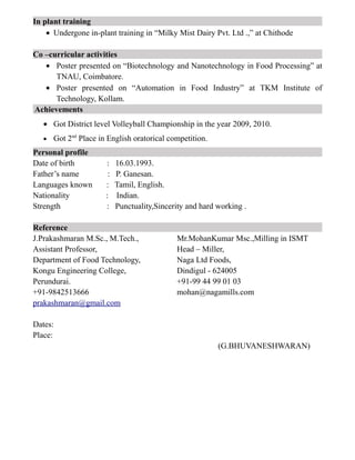 In plant training
• Undergone in-plant training in “Milky Mist Dairy Pvt. Ltd .,” at Chithode
Co –curricular activities
• Poster presented on “Biotechnology and Nanotechnology in Food Processing” at
TNAU, Coimbatore.
• Poster presented on “Automation in Food Industry” at TKM Institute of
Technology, Kollam.
Achievements
• Got District level Volleyball Championship in the year 2009, 2010.
• Got 2nd
Place in English oratorical competition.
Personal profile
Date of birth : 16.03.1993.
Father’s name : P. Ganesan.
Languages known : Tamil, English.
Nationality : Indian.
Strength : Punctuality,Sincerity and hard working .
Reference
J.Prakashmaran M.Sc., M.Tech., Mr.MohanKumar Msc.,Milling in ISMT
Assistant Professor, Head – Miller,
Department of Food Technology, Naga Ltd Foods,
Kongu Engineering College, Dindigul - 624005
Perundurai. +91-99 44 99 01 03
+91-9842513666 mohan@nagamills.com
prakashmaran@gmail.com
Dates:
Place:
(G.BHUVANESHWARAN)
 