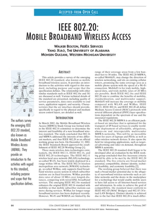 ACCEPTED FROM OPEN CALL


                                                  IEEE 802.20:
                                        MOBILE BROADBAND WIRELESS ACCESS
                                                                  WALKER BOLTON, FEDEX SERVICES
                                                              YANG XIAO, THE UNIVERSITY OF ALABAMA
                                                            MOHSEN GUIZANI, WESTERN MICHIGAN UNIVERSITY




                                                                                    ABSTRACT                                          range of their coverage areas from a few hun-
                                                                                                                                      dred feet to 30 miles. The IEEE 802.20 MBWA,
                                                                This article provides a survey of the emerging                        so-called MobileFi, may change the direction of
                                                            IEEE 802.20 standard, also known as mobile                                wireless networking, and sits on existing cellular
                    IEEE 802.20 tower                       broadband wireless access. It provides an intro-                          towers, promising the same coverage area as a
                                                            duction to the activities with regard to this stan-
                                              IEEE 802.20 tower                                                                       mobile phone system with the speed of a Wi-Fi
                     Router        Router                   dard, including purpose and scope that the                                connection. MobileFi is for truly mobile, high-
IEEE 802.20 tower                                           specification defines. The relationship with other                        speed data, and truly mobile rates of 20 Mb/s
                                               Router       similar standards such as IEEE 802.16e and 3G                             are possible. Both IEEE 802.16e and IEEE
                                                            are discussed as well. Various technical details of                       802.20 aim to combine the benefits of mobility,
            Router      IEEE 802.20 tower
                                                            the standard are presented, including quality of                          standardization, and multivendor support.
                        Router       Router                 service parameters, data rates available to end                           MobileFi will increase the coverage or mobility
                                                            users, application support, and security. Charac-                         compared with WLAN and WiMax. IEEE
                                                            teristics that the air interface should provide,                          802.11, IEEE 802.16, and IEEE 802.20 all define
                                                            specifically in regard to the physical and medium                         Medium Access Control (MAC) protocols with
                                                            access control layers, are detailed as well.                              several different physical (PHY) layer specifica-
                                                                                                                                      tions dependent on the spectrum of use and the
                                                                                INTRODUCTION                                          associated regulations.
               The authors survey                                                                                                         The IEEE 802.20 MBWA is an efficient pack-
                                                         In March 2002, the Mobile Broadband Wireless                                 et-based air interface that is optimized for the
               the emerging IEEE                         Access (MBWA) Study Group was formed with-                                   transport of IP-based services to enable world-
                                                         in the IEEE 802.16 committee to determine the                                wide deployment of affordable, ubiquitous,
               802.20 standard,                          interest and feasibility of a new broadband wire-                            always-on and interoperable multivendor
                                                         less standard. The study concluded that 802.16                               MBWA networks. This will be an incredible
               also known as                             and MBWA addressed the interests of two differ-                              boost for users of laptops and PDAs as well as
               Mobile Broadband                          ent markets, and thus IEEE 802.20 as an official
                                                         working group was born. On December 12, 2002,
                                                                                                                                      other wireless network devices. It also opens the
                                                                                                                                      field for integrating applications, such as target-
               Wireless Access                           the IEEE Standards Board approved the estab-                                 ed advertising and video on demand, throughout
                                                         lishment of IEEE 802.20 Working Group [1].                                   MBWA networks.
               (MBWA). They                                  Three main wireless data technologies exist,                                 The IEEE 802.20 standard draft began to be
                                                         namely, the IEEE 802.11, IEEE 802.16, and                                    developed after an evaluation by the IEEE work-
               provide an                                IEEE 802.20 technologies. The IEEE 802.11                                    ing group concluded that five necessary criteria
                                                         wireless local area network (WLAN) technology,                               would be able to be met by the IEEE 802.20
               introduction to the                       so-called Wi-Fi, has been widely deployed in a                               standard. The five criteria are broad market
               activities with regard                    range within 100 m. The IEEE 802.16 wireless
                                                         metropolitan area network (WMAN) technolo-
                                                                                                                                      potential, compatibility, distinct identity, techni-
                                                                                                                                      cal feasibility, and economic feasibility [2].
               to this standard,                         gy, so-called WiMax, only supports fixed broad-                                  The working group believed that there was
                                                         band wireless access system in which subscriber                              such a broad market potential due to the ubiqui-
               including purpose                         stations are in fixed locations. WiMax provides                              ty of narrowband wireless networks such as cel-
                                                         data rates of about 10 Mb/s over longish dis-                                lular networks and the desire in the marketplace
               and scope that the                        tances, competing with wired DSL broadband                                   for a technology that would enable mobile users
                                                         services. The emerging IEEE 802.16e standard                                 to have full access to all Internet-based services
               specification defines.                    enhances the original IEEE 802.16 standard with                              and information. In order to achieve the goal of
                                                         mobility so that mobile subscriber stations can                              compatibility, the standard must conform to
                                                         move during services. WiMax for longer-range                                 IEEE 802.1D (MAC Bridges) and 802.1F (Vir-
                                                         broadband services has been deployed recently.                               tual LAN Bridges). Distinct identity is achieved
                                                         However, Wi-Fi and WiMAX are limited by the                                  due to the fact that IEEE 802.20 is much differ-


               84                                                      1536-1284/07/$20.00 © 2007 IEEE                                        IEEE Wireless Communications • February 2007
                              Authorized licensed use limited to: Biblioteka Glowna i OINT. Downloaded on March 13, 2009 at 05:59 from IEEE Xplore. Restrictions apply.
 