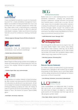 Du mestrer at skabe opmærksomhed og god stemning
fra første minut. Deltagerne nød musikken og var meget
imponerede af dine talenter, og du vandt deres hjerter
ved dine ærlige og hjertevarme fortællinger om passion
og kunsten at få rum til kreativitet.
- Lone Warburg, Forstander, kursuscenter Smålandshavet
Du illustrerede via musikken effekten af godt samarbej-
de, tillid, hvordan man bliver god til at lytte til hinanden,
at turde prøve nyt, gå på tynd is og være kreativ. Alt det
som er vigtigt for at skabe samarbejdsrelationer, sparing,
erfaringsudveksling og læring på tværs. Dit indslag vil
være en gevinst på enhver personaledag, hvor samar-
bejde er i fokus.. Din historie om passion, bliver ALDRIG
glemt.
- Randi Bjerre, HR-Advisor, Røde kors
I have used Bjarke for inspiration as part of a teambuild-
ing event for a newly established management team.
Bjarke was excellent at taking examples from music and
putting them into a business perspective. Further, Bja-
rke’s talent within music is fascinating and a refreshing
add-on to a business discussion to allow for reflection
while Bjarke is playing. I highly recommend his business
talk/solo concert for conferences, meetings, teambuild-
ing etc.
- Nikolaj Jørgensen Manager Finance PRJ Novo Nordisk A/S
En seance med Bjarke Falgren inkluderer både foredrag, koncert og dialog. Er der særlige ønsker, taler vi om det
Falgren Strings Production | 26 71 79 54 | bjarke@falgren.dk | www.falgren.com
REFERENCER
Bjarke Falgren har flere gange optrådt ved kongelige sel-
skaber på Fredensborg og Christiansborg Slot med stor
succes. Hans dygtige violinspil har glædet de mange
gæster.
- Christian Eugen Olsen, kgl. ceremonimester
Fremragende musik og underholdning i absolut
verdensklasse, vores varmeste anbefalinger.
- Direktør Bjarne Elmelund Nielsen
Som arrangør får du altid mere end du regner med, når
du booker Bjarke Falgren. Mere varme, mere dialog,
mere humor, mere overskud, mere leg. Og så denne
helt enorme og hjertelige glæde ved at være musiker
og formidler af et metier, der med Bjarke Falgrens talent
rækker langt, langt videre end titlen kunstner.
- Sofie Rask Andersen, Dramaturg KGL+
Bjarke took us on a very inspiring journey at our BCG
leadership conference - bringing new perspectives
through a well-known vintage instrument and proving
that creativity plays a critical role in our jobs. This fan-
tastic session had an excellent improvisation element,
involving the participants and generating insightful, re-
flective messages. Bjarke “caught” the audience with
his authentic thoughts and amazing way of playing his
instruments. This session made a big difference to the en-
ergy and excitement around our event.
- Judith Weberhofer-Larsen, Manager, BCG
Vores medarbejdere var tryllebundet efter 3 minutter.
Det, de fik med, var en opløftende, positiv oplevelse,
der satte resten af dagen i et dejligt lys – og så fik de
gode pointer om teamarbejde med. Kort sagt, det var
alle pengene og tiden værd!
- Claus Højte, direktør, Lejernes LO, hovedstaden
 