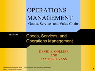 OPERATIONS
                                    MANAGEMENT
                                      Goods, Services and Value Chains

        CHAPTER 1
                                   Goods, Services, and
                                   Operations Management

                                                       DAVID A. COLLIER
                                                             AND
                                                        JAMES R. EVANS

Operations Management, 2e/Ch. 1 Goods, Services, and Operations Management
©2007 Thomson South-Western                                                  1
 
