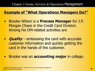 Chapter 1 Goods, Services & Operations Management

 Example of “What Operations Managers Do?”

 • Brooke Wilson is a Process Manager for J.P.
   Morgan Chase in the Credit Card Division.
   Among his OM-related activities are

 • Quality – embossing the card with accurate
   customer information and quickly getting the
   card in the hands of the customer.

 • Brooke was an accounting major in college.

Operations Management, 2e/Ch. 1 Goods, Services, and Operations Management
©2007 Thomson South-Western                                                  10
 