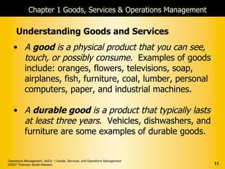 Chapter 1 Goods, Services & Operations Management

     Understanding Goods and Services
   • A good is a physical product that you can see,
     touch, or possibly consume. Examples of goods
     include: oranges, flowers, televisions, soap,
     airplanes, fish, furniture, coal, lumber, personal
     computers, paper, and industrial machines.

   • A durable good is a product that typically lasts
     at least three years. Vehicles, dishwashers, and
     furniture are some examples of durable goods.


Operations Management, 2e/Ch. 1 Goods, Services, and Operations Management
©2007 Thomson South-Western                                                  11
 