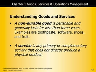 Chapter 1 Goods, Services & Operations Management


         Understanding Goods and Services
         • A non-durable good is perishable and
           generally lasts for less than three years.
           Examples are toothpaste, software, shoes,
           and fruit.

         • A service is any primary or complementary
           activity that does not directly produce a
           physical product.


Operations Management, 2e/Ch. 1 Goods, Services, and Operations Management
©2007 Thomson South-Western                                                  12
 