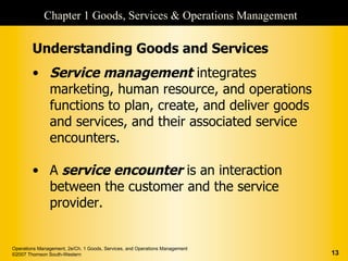 Chapter 1 Goods, Services & Operations Management

        Understanding Goods and Services
        • Service management integrates
          marketing, human resource, and operations
          functions to plan, create, and deliver goods
          and services, and their associated service
          encounters.

        • A service encounter is an interaction
          between the customer and the service
          provider.


Operations Management, 2e/Ch. 1 Goods, Services, and Operations Management
©2007 Thomson South-Western                                                  13
 