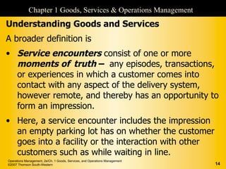 Chapter 1 Goods, Services & Operations Management
Understanding Goods and Services
A broader definition is
• Service encounters consist of one or more
  moments of truth – any episodes, transactions,
  or experiences in which a customer comes into
  contact with any aspect of the delivery system,
  however remote, and thereby has an opportunity to
  form an impression.
• Here, a service encounter includes the impression
  an empty parking lot has on whether the customer
  goes into a facility or the interaction with other
  customers such as while waiting in line.
Operations Management, 2e/Ch. 1 Goods, Services, and Operations Management
©2007 Thomson South-Western                                                  14
 