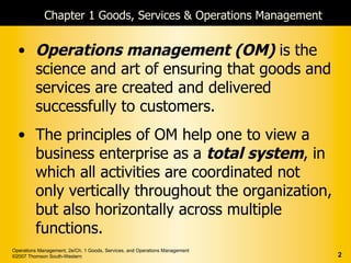 Chapter 1 Goods, Services & Operations Management


  • Operations management (OM) is the
    science and art of ensuring that goods and
    services are created and delivered
    successfully to customers.
  • The principles of OM help one to view a
    business enterprise as a total system, in
    which all activities are coordinated not
    only vertically throughout the organization,
    but also horizontally across multiple
    functions.
Operations Management, 2e/Ch. 1 Goods, Services, and Operations Management
©2007 Thomson South-Western                                                  2
 