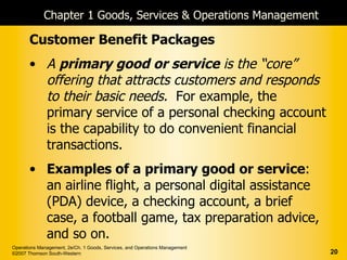 Chapter 1 Goods, Services & Operations Management

       Customer Benefit Packages
       • A primary good or service is the “core”
         offering that attracts customers and responds
         to their basic needs. For example, the
         primary service of a personal checking account
         is the capability to do convenient financial
         transactions.
       • Examples of a primary good or service:
         an airline flight, a personal digital assistance
         (PDA) device, a checking account, a brief
         case, a football game, tax preparation advice,
         and so on.
Operations Management, 2e/Ch. 1 Goods, Services, and Operations Management
©2007 Thomson South-Western                                                  20
 