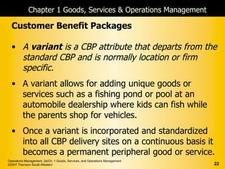 Chapter 1 Goods, Services & Operations Management

  Customer Benefit Packages

  • A variant is a CBP attribute that departs from the
    standard CBP and is normally location or firm
    specific.
  • A variant allows for adding unique goods or
    services such as a fishing pond or pool at an
    automobile dealership where kids can fish while
    the parents shop for vehicles.
  • Once a variant is incorporated and standardized
    into all CBP delivery sites on a continuous basis it
    becomes a permanent peripheral good or service.
Operations Management, 2e/Ch. 1 Goods, Services, and Operations Management
©2007 Thomson South-Western                                                  22
 