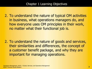 Chapter 1 Learning Objectives


  2. To understand the nature of typical OM activities
     in business, what operations managers do, and
     how everyone uses OM principles in their work,
     no matter what their functional job is.


  2. To understand the nature of goods and services,
     their similarities and differences, the concept of
     a customer benefit package, and why they are
     important for managing operations.

Operations Management, 2e/Ch. 1 Goods, Services, and Operations Management
©2007 Thomson South-Western                                                  3
 
