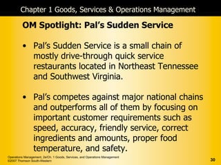 Chapter 1 Goods, Services & Operations Management

         OM Spotlight: Pal’s Sudden Service

         • Pal’s Sudden Service is a small chain of
           mostly drive-through quick service
           restaurants located in Northeast Tennessee
           and Southwest Virginia.

         • Pal’s competes against major national chains
           and outperforms all of them by focusing on
           important customer requirements such as
           speed, accuracy, friendly service, correct
           ingredients and amounts, proper food
           temperature, and safety.
Operations Management, 2e/Ch. 1 Goods, Services, and Operations Management
©2007 Thomson South-Western                                                  30
 