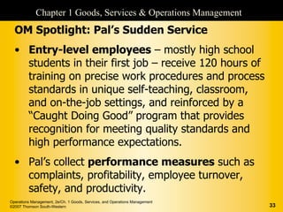 Chapter 1 Goods, Services & Operations Management
  OM Spotlight: Pal’s Sudden Service
  • Entry-level employees – mostly high school
    students in their first job – receive 120 hours of
    training on precise work procedures and process
    standards in unique self-teaching, classroom,
    and on-the-job settings, and reinforced by a
    “Caught Doing Good” program that provides
    recognition for meeting quality standards and
    high performance expectations.
  • Pal’s collect performance measures such as
    complaints, profitability, employee turnover,
    safety, and productivity.
Operations Management, 2e/Ch. 1 Goods, Services, and Operations Management
©2007 Thomson South-Western                                                  33
 