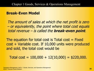 Chapter 1 Goods, Services & Operations Management

    Break-Even Model

      The amount of sales at which the net profit is zero
      – or equivalently, the point where total cost equals
      total revenue – is called the break-even point.

    The equation for total cost is Total cost = Fixed
    cost + Variable cost. If 10,000 units were produced
    and sold, the total cost would be

         Total cost = 100,000 + 12(10,000) = $220,000.

Operations Management, 2e/Ch. 1 Goods, Services, and Operations Management
©2007 Thomson South-Western                                                  35
 