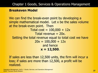 Chapter 1 Goods, Services & Operations Management
        Breakeven Model

        We can find the break-even point by developing a
        simple mathematical model. Let x be the sales volume
        at the break-even point. Then
                       Total cost = 100,000 + 12x
                          Total revenue = 20x.
          Setting the total revenue equal to total cost we have
                          20x = 100,000 + 12x
                                and hence
                               x = 12,500.

        If sales are less than 12,500 units, the firm will incur a
        loss; if sales are more than 12,500, a profit will be
        realized.
Operations Management, 2e/Ch. 1 Goods, Services, and Operations Management
©2007 Thomson South-Western                                                  37
 