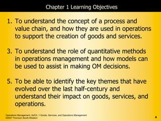 Chapter 1 Learning Objectives

 1. To understand the concept of a process and
    value chain, and how they are used in operations
    to support the creation of goods and services.

 3. To understand the role of quantitative methods
    in operations management and how models can
    be used to assist in making OM decisions.

 5. To be able to identify the key themes that have
    evolved over the last half-century and
    understand their impact on goods, services, and
    operations.
Operations Management, 2e/Ch. 1 Goods, Services, and Operations Management
©2007 Thomson South-Western                                                  4
 