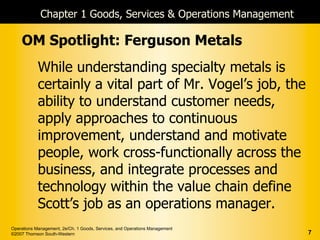 Chapter 1 Goods, Services & Operations Management

    OM Spotlight: Ferguson Metals
            While understanding specialty metals is
            certainly a vital part of Mr. Vogel’s job, the
            ability to understand customer needs,
            apply approaches to continuous
            improvement, understand and motivate
            people, work cross-functionally across the
            business, and integrate processes and
            technology within the value chain define
            Scott’s job as an operations manager.
Operations Management, 2e/Ch. 1 Goods, Services, and Operations Management
©2007 Thomson South-Western                                                  7
 