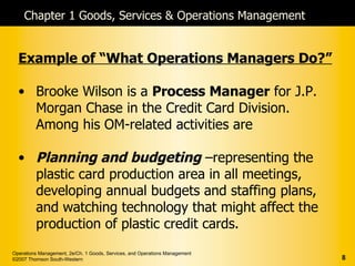 Chapter 1 Goods, Services & Operations Management


  Example of “What Operations Managers Do?”

  • Brooke Wilson is a Process Manager for J.P.
    Morgan Chase in the Credit Card Division.
    Among his OM-related activities are

  • Planning and budgeting –representing the
    plastic card production area in all meetings,
    developing annual budgets and staffing plans,
    and watching technology that might affect the
    production of plastic credit cards.
Operations Management, 2e/Ch. 1 Goods, Services, and Operations Management
©2007 Thomson South-Western                                                  8
 