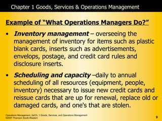 Chapter 1 Goods, Services & Operations Management

Example of “What Operations Managers Do?”
• Inventory management – overseeing the
  management of inventory for items such as plastic
  blank cards, inserts such as advertisements,
  envelops, postage, and credit card rules and
  disclosure inserts.
• Scheduling and capacity –daily to annual
  scheduling of all resources (equipment, people,
  inventory) necessary to issue new credit cards and
  reissue cards that are up for renewal, replace old or
  damaged cards, and one's that are stolen.
Operations Management, 2e/Ch. 1 Goods, Services, and Operations Management
©2007 Thomson South-Western                                                  9
 