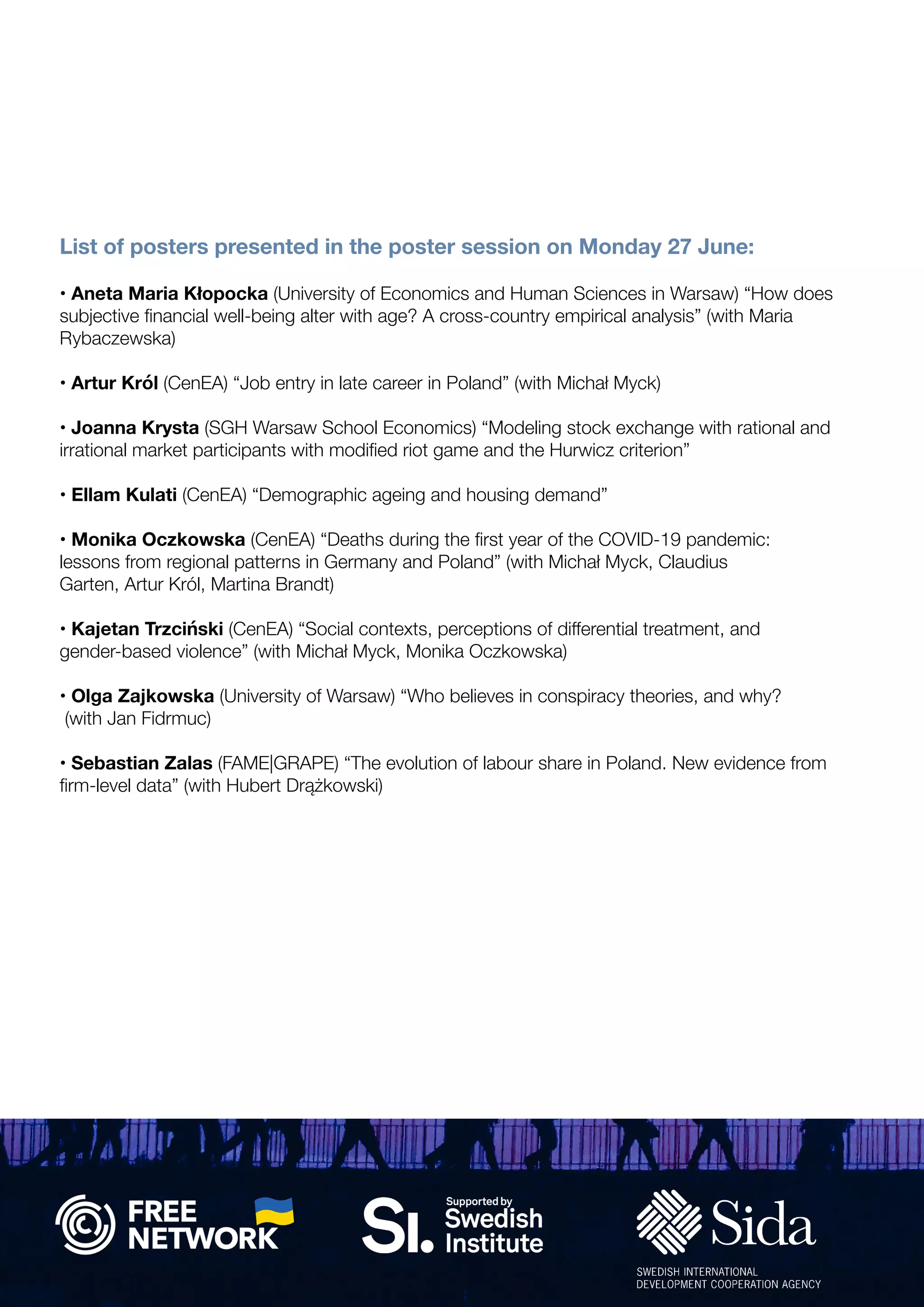 • Aneta Maria Kłopocka (University of Economics and Human Sciences in Warsaw) “How does
subjective financial well-being alter with age? A cross-country empirical analysis” (with Maria
Rybaczewska)
• Artur Król (CenEA) “Job entry in late career in Poland” (with Michał Myck)
• Joanna Krysta (SGH Warsaw School Economics) “Modeling stock exchange with rational and
irrational market participants with modified riot game and the Hurwicz criterion”
• Ellam Kulati (CenEA) “Demographic ageing and housing demand”
• Monika Oczkowska (CenEA) “Deaths during the first year of the COVID-19 pandemic:
lessons from regional patterns in Germany and Poland” (with Michał Myck, Claudius
Garten, Artur Król, Martina Brandt)
• Kajetan Trzciński (CenEA) “Social contexts, perceptions of differential treatment, and
gender-based violence” (with Michał Myck, Monika Oczkowska)
• Olga Zajkowska (University of Warsaw) “Who believes in conspiracy theories, and why?
(with Jan Fidrmuc)
• Sebastian Zalas (FAME|GRAPE) “The evolution of labour share in Poland. New evidence from
firm-level data” (with Hubert Drążkowski)
List of posters presented in the poster session on Monday 27 June:
 