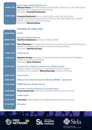 Equal opportunities (Club Room):
Martyna Kobus (INE PAN) Multidimensional Equality of Opportunity in the United States
(with Paul Hufe, Andreas Peichl & Paul Schüle)
Discussant: Krzysztof Karbownik
Krzysztof Karbownik (Emory University) Birth order in the very long-run.
Estimating first-born premiums between 1850 and 1940 (with Angela Cools, Siobhan
O’Keefe, Joseph Price, and Anthony Wray)
Discussant: Martyna Kobus
Coffee
Migration (English Room):
Karolina Łukasiewicz (University of Warsaw) [TBC]
Panu Poutvaara (ifo Institute) First Time Around: Local Conditions and Multi-dimensional
Integration of Refugees (with Cevat G. Aksoy and Felicitas Schikora)
Discussant: Valentina Di Iasio
Coffee break
Valentina Di Iasio (University of Southampton) “Brexit Uncertainty and UK Migration:
Should I Go?” (with Jackie Wahba)
Discussant: Panu Poutvaara
Lessons from migration research for migration policy:
Refugee migration in the follow up of the Russian invasion of Ukraine
Introduction and moderation: Maciej Duszczyk (University of Warsaw)
Lunch break
Warsaw International Economic Meeting (WIEM) - registration
WIEM Welcome (English Room)
Keynote Lectures in Honour of Leonid Hurwicz:
Daniel Hamermesh “Time at Play and Work: What Economists Can Do?”
Coffee break
Anna Aizer “What Underlies the Intergenerational Transmission of Poverty”
Reception
TUESDAY, 28 JUNE, 2022
16:00-17:00
08:30-09:00
09:00-10:00
17:00-18:00
10:00-11:00
11:00-11:15
11:15-12:15
12:15-13:00
13:00-14:00
14:00-14:30
14:30-14:45
14:45-15:45
15:45-16:15
16:15-17:15
17:15-19:00
 