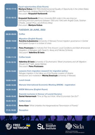 Equal opportunities (Club Room):
Martyna Kobus (INE PAN) Multidimensional Equality of Opportunity in the United States
(with Paul Hufe, Andreas Peichl & Paul Schüle)
Discussant: Krzysztof Karbownik
Krzysztof Karbownik (Emory University) Birth order in the very long-run.
Estimating first-born premiums between 1850 and 1940 (with Angela Cools, Siobhan
O’Keefe, Joseph Price, and Anthony Wray)
Discussant: Martyna Kobus
16:15-17:15
17:15-18:15
Coffee
Migration (English Room):
Karolina Łukasiewicz (University of Warsaw) Forced migration governance in Central
and Eastern Europe in a context of crises
Panu Poutvaara (ifo Institute) First Time Around: Local Conditions and Multi-dimensional
Integration of Refugees (with Cevat G. Aksoy and Felicitas Schikora)
Discussant: Valentina Di Iasio
Coffee break
Valentina Di Iasio (University of Southampton) “Brexit Uncertainty and UK Migration:
Should I Go?” (with Jackie Wahba)
Discussant: Panu Poutvaara
Lessons from migration research for migration policy:
Refugee migration in the follow up of the Russian invasion of Ukraine
Introduction and moderation: Maciej Duszczyk (University of Warsaw)
Lunch break
Warsaw International Economic Meeting (WIEM) - registration
WIEM Welcome (English Room)
Keynote Lectures in Honour of Leonid Hurwicz:
Daniel Hamermesh “Time at Play and Work: What Economists Can Do?”
Coffee break
Anna Aizer “What Underlies the Intergenerational Transmission of Poverty”
Reception
TUESDAY, 28 JUNE, 2022
08:30-09:00
09:00-10:00
10:00-11:00
11:00-11:15
11:15-12:15
12:15-13:00
13:00-14:00
14:00-14:30
14:30-14:45
14:45-15:45
15:45-16:15
16:15-17:15
17:15-19:00
 