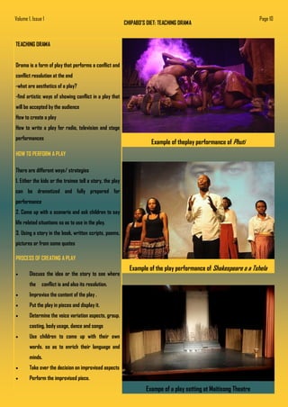 CHIPABO’S DIET: TEACHING DRAMA
TEACHING DRAMA
Drama is a form of play that performs a conflict and
conflict resolution at the end
-what are aesthetics of a play?
-find artistic ways of showing conflict in a play that
will be accepted by the audience
How to create a play
How to write a play for radio, television and stage
performances
HOW TO PERFORM A PLAY
There are different ways/ strategies
1. Either the kids or the trainee tell a story, the play
can be dramatized and fully prepared for
performance
2. Come up with a scenario and ask children to say
life related situations so as to use in the play.
3. Using a story in the book, written scripts, poems,
pictures or from some quotes
PROCESS OF CREATING A PLAY
 Discuss the idea or the story to see where
the conflict is and also its resolution.
 Improvise the content of the play .
 Put the play in pieces and display it.
 Determine the voice variation aspects, group.
casting, body usage, dance and songs
 Use children to come up with their own
words. so as to enrich their language and
minds.
 Take over the decision on improvised aspects
 Perform the improvised piece.
Example of the play performance of Shakespeare o a Tshela
Exampe of a play setting at Maitisong Theatre
Example of theplay performance of Phuti
Volume 1, Issue 1 Page 10
 