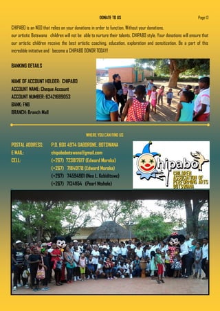 DONATE TO US
CHIPABO is an NGO that relies on your donations in order to function. Without your donations,
our artistic Botswana children will not be able to nurture their talents, CHIPABO style. Your donations will ensure that
our artistic children receive the best artistic coaching, education, exploration and sensitization. Be a part of this
incredible initiative and become a CHIPABO DONOR TODAY!
BANKING DETAILS
NAME OF ACCOUNT HOLDER: CHIPABO
ACCOUNT NAME: Cheque Account
ACCOUNT NUMBER: 62421689053
BANK: FNB
BRANCH: Branch Mall
Page 13
WHERE YOU CAN FIND US
POSTAL ADDRESS: P.O. BOX 4974 GABORONE, BOTSWANA
E MAIL: chipabobotswana@gmail.com
CELL: (+267) 723817617 (Edward Moroka)
(+267) 71840178 (Edward Moroka)
(+267) 74594801 (Neo L. Kebiditswe)
(+267) 71241154 (Pearl Ntshole)
 
