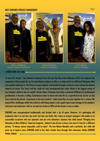 MEET CHIPABO’S PROJECT MANAGEMENT Page 2
Neo L. Kebiditswe
Deputy Project Coordinator
Edward Moroka
Project Coordinator
Pearl Ntshole
Finance Manager
A WORD FROM THE TEAM
“It was all a dream”, this hallmark statement from the late Hip Hop artist, Notorious B.I.G. has captured the
magnitude of this project for us. It is one thing to conjure an idea or a vision, but it is a different ball game when
you actually implement it. The three of us got together and bonded through a common vision: taking this theatre
industry by storm. The ‘hows’ and the ‘could we’ also accompanied that vision. Doubt is the biggest enemy of
any dreamer, which is why we couldn’t dream alone. It became more than a personal fulfillment or professional
gratification; it became a calling. Coincidence exists to those who take life at a superficial level, but for us who
have endured the phrase “experience is the best teacher”, understood that we came together for a reason. We
passed life’s challenges within this industry with flying colours, and a good report pays homage to the student’s
character and endurance. And so, we took our dream to CIPA and the dream is now a reality.
CHIPABO was conceptualised intellectually and birthed with a lot of pains. However, it’s upbringing will
emphasise that it is not how you start, but how you finish. Our vision as project managers will enable us to
succesfully co-parent with our sponsors and our arts educators, because this child named “Bringing Arts
Education to More Children” deserves longevity. Indeed it was all just a dream, but now it’s time for a different
phrase. “It always seems impossible, until its done”. The late Nelson Mandela said it perfectly. Our child will
grow up to inspire every CHIPABO child to live their artistic lives through that statement. Halala CHIPABO
Halala...Halala !
 