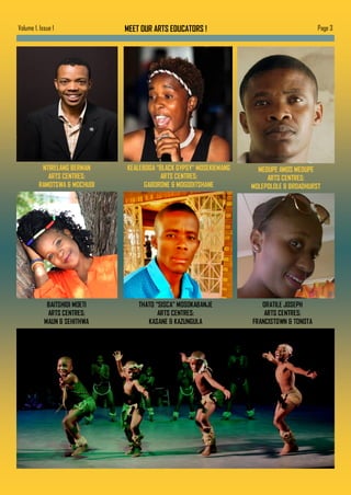 MEET OUR ARTS EDUCATORS ! Page 3Volume 1, Issue 1
NTIRELANG BERMAN
ARTS CENTRES:
RAMOTSWA & MOCHUDI
KEALEBOGA “BLACK GYPSY” MOSEKIEMANG
ARTS CENTRES:
GABORONE & MOGODITSHANE
BAITSHIDI MOETI
ARTS CENTRES:
MAUN & SEHITHWA
THATO “SISCA” MOSOKABANJE
ARTS CENTRES:
KASANE & KAZUNGULA
MEDUPE AMOS MEDUPE
ARTS CENTRES:
MOLEPOLOLE & BROADHURST
ORATILE JOSEPH
ARTS CENTRES:
FRANCISTOWN & TONOTA
 