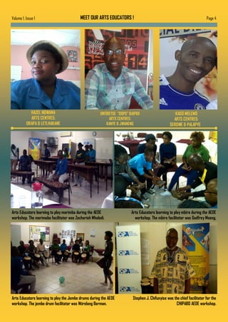 Page 4Volume 1, Issue 1 MEET OUR ARTS EDUCATORS !
Arts Educators learning to play marimba during the AEDE
workshop. The marimaba facilitator was Zechariah Mhaladi.
Arts Educators learning to play mbira during the AEDE
workshop. The mbira facilitator was Godfrey Moeng.
HAZEL NDWANA
ARTS CENTRES:
ORAPA & LETLHAKANE
Arts Educators learning to play the Jembe drums during the AEDE
workshop. The jembe drum facilitator was Ntirelang Berman.
ONTIRETSE “DOPS” BAIPIDI
ARTS CENTRES:
KANYE & JWANENG
KAGO MELEMO
ARTS CENTRES:
SEROWE & PALAPYE
Stephen J. Chifunyise was the chief facilitator for the
CHIPABO AEDE workshop.
 
