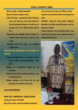 STEPHEN J. CHIFUNYISE’S CORNER
Minds of people –exploited adequately.
Natural resources usage by minds.
Cultural heritage – organising the cultural things in
such a way that they can be kept original for
the next generation because our culture is our
property and no one should compete with us
for it.
Safeguarding the intangible cultural heritage, for
example dance, social events, festivals ritual
events
Knowledge about the nature and traditional
craftsmanship
PROJECTION AND PROTECTION OF THE DIVERSITY OF
CREATION
Copying the original dance or an aspect of culture
then you modify it without distorting the orig-
inality.
Applying for international funding for the
convention
Exporting of the culture to other countries as a way
of benefiting from it.
Keeping heritage in the forms that the next
generation can be able to see and use.
VALUE CHAIN PRODUCING
MARKETTING > CONSUMPTION > RECORDS KEEPING
Training of Trainers (TOT) AEDE
Body of the trainee- exercising should be considered
every morning and evening at list 30mins, eating
enough fruits and balanced meals and drinking more
water.
Confidence- having the much needed confidence,
being able to introduce yourself leaving no room for
questions or doubts
Trainee inspection- ask yourself about what u have
learned, how to improve and or maintain, what have
others learned from you.
 