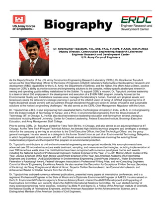 Biography
Dr. Kirankumar Topudurti, P.E., DEE, FAIC, F.NSPE, F.AAAS, Dist.M.ASCE
Deputy Director, Construction Engineering Research Laboratory
Engineer Research and Development Center
U.S. Army Corps of Engineers
As the Deputy Director of the U.S. Army Construction Engineering Research Laboratory (CERL), Dr. Kirankumar Topudurti
serves as the Chief Operating Officer for the Corps of Engineers (USACE) laboratory that provides interdisciplinary research and
development (R&D) capabilities for the U.S. Army, the Department of Defense, and the Nation. His efforts have a direct, positive
impact on CERL’s ability to provide science and engineering solutions to the complex, military-specific challenges inherent in
owning and operating quality military installations for the Soldier. To support CERL’s mission, Dr. Topudurti provides leadership
to a team of about 350 employees in the development and execution of a $180M R&D program primarily focused on the
Environmental Quality and Installations business area; manages the laboratory’s human, financial, and physical assets; and
tenaciously steers the laboratory’s strategic planning in pursuit of the USACE vision of being “A GREAT engineering force of
highly disciplined people working with our partners through disciplined thought and action to deliver innovative and sustainable
solutions to the Nation’s engineering challenges.” He also serves as the CERL Chief Management Negotiator with the Union.
Dr. Topudurti has a B.S. in civil engineering from Jawaharlal Nehru Technological University in India, an M.S. in civil engineering
from the Indian Institute of Technology in Kanpur, and a Ph.D. in environmental engineering from the Illinois Institute of
Technology (IIT) in Chicago, IL. He has also received extensive leadership education and training from several prestigious
institutions including Harvard University, Center for Creative Leadership, Federal Executive Institute, Brookings Executive
Education, and Army Management Staff College.
Prior to joining CERL, Dr. Topudurti worked for Tetra Tech EM Inc. in Chicago, and also served as an adjunct professor at IIT
Chicago. As the Tetra Tech Principal Technical Advisor, he directed high visibility technical programs and developed a strategic
vision for the company by serving as an advisor to the Chief Executive Officer, the Chief Technology Officer, and the group
general managers. He also served as a delegate to the former Soviet Union as part of an Environmental Technology Delegation,
in which he participated in discussions with U.S. and Soviet environmental professionals involving the evolving Soviet
modernization program and the impact of that program on environmental protection.
Dr. Topudurti’s contributions to civil and environmental engineering are recognized worldwide. His accomplishments have
advanced over 20 innovative hazardous waste treatment, sampling, and measurement technologies, including implementation at
over 100 hazardous waste sites. His contributions have been recognized with numerous prestigious honors and awards,
including the National Society of Professional Engineers’ Federal Engineer of the Year, LTG J.W. Morris USACE Civilian of the
Year, USACE Engineer of the Year, Illinois Government Engineer of the Year, two American Academy of Environmental
Engineers and Scientists’ (AAEES) Excellence in Environmental Engineering Grand Prizes (research), Water Environment
Federation’s Radebaugh Award, Federal Managers Association’s Professional Writing Prize, and two Consulting Engineers
Council of Illinois’ Engineering Excellence Awards. He also received the Decoration for Exceptional Civilian Service (Secretary
of the Army), de Fleury Congressional Medal of Honor, Superior Civilian Service Award, two Commander’s Awards, and
Achievement Medal for Civilian Service from the US Army.
Dr. Topudurti has authored numerous refereed publications, presented many papers at international conferences, and is a
registered Professional Engineer in the State of Illinois and a Diplomate Environmental Engineer of AAEES. He also served on
the U.S. Environmental Protection Agency’s Science Advisory Board, chaired the AAEES Development and Upgrading of
Examinations Committee, and currently chairs the AAEES International Relations Committee. He is an elected member of
many science/engineering honor societies, including Tau Beta Pi and Sigma Xi, a Fellow of the American Institute of Chemists,
the National Society of Professional Engineers, and the American Association for the Advancement of Science, and a
Distinguished Member of the American Society of Civil Engineers.
 
