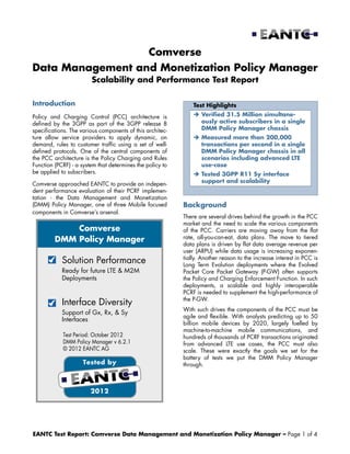 EANTC Test Report: Comverse Data Management and Monetization Policy Manager – Page 1 of 4
Comverse
Data Management and Monetization Policy Manager
Scalability and Performance Test Report
Introduction
Policy and Charging Control (PCC) architecture is
defined by the 3GPP as part of the 3GPP release 8
specifications. The various components of this architec-
ture allow service providers to apply dynamic, on
demand, rules to customer traffic using a set of well-
defined protocols. One of the central components of
the PCC architecture is the Policy Charging and Rules
Function (PCRF) - a system that determines the policy to
be applied to subscribers.
Comverse approached EANTC to provide an indepen-
dent performance evaluation of their PCRF implemen-
tation - the Data Management and Monetization
(DMM) Policy Manager, one of three Mobile focused
components in Comverse’s arsenal.
Tested by
2012
Test Period: October 2012
DMM Policy Manager v 6.2.1
© 2012 EANTC AG
Solution Performance
Ready for future LTE & M2M
Deployments
Interface Diversity
Support of Gx, Rx, & Sy
Interfaces
Comverse
DMM Policy Manager
Test Highlights
 Verified 31.5 Million simultane-
ously active subscribers in a single
DMM Policy Manager chassis
 Measured more than 200,000
transactions per second in a single
DMM Policy Manager chassis in all
scenarios including advanced LTE
use-case
 Tested 3GPP R11 Sy interface
support and scalability
Background
There are several drives behind the growth in the PCC
market and the need to scale the various components
of the PCC. Carriers are moving away from the flat
rate, all-you-can-eat, data plans. The move to tiered
data plans is driven by flat data average revenue per
user (ARPU) while data usage is increasing exponen-
tially. Another reason to the increase interest in PCC is
Long Term Evolution deployments where the Evolved
Packet Core Packet Gateway (P-GW) often supports
the Policy and Charging Enforcement Function. In such
deployments, a scalable and highly interoperable
PCRF is needed to supplement the high-performance of
the P-GW.
With such drives the components of the PCC must be
agile and flexible. With analysts predicting up to 50
billion mobile devices by 2020, largely fuelled by
machine-to-machine mobile communications, and
hundreds of thousands of PCRF transactions originated
from advanced LTE use cases, the PCC must also
scale. These were exactly the goals we set for the
battery of tests we put the DMM Policy Manager
through.
 