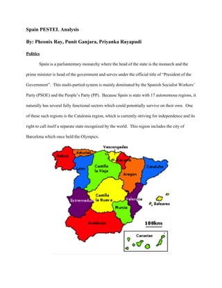 Spain PESTEL Analysis 
By: Pheonix Ray, Punit Ganjara, Priyanka Rayapudi 
Politics 
Spain is a parliamentary monarchy where the head of the state is the monarch and the 
prime minister is head of the government and serves under the official title of “President of the 
Government”.  This multi­partied system is mainly dominated by the Spanish Socialist Workers’ 
Party (PSOE) and the People’s Party (PP).  Because Spain is state with 17 autonomous regions, it 
naturally has several fully functional sectors which could potentially survive on their own.  One 
of these such regions is the Catalonia region, which is currently striving for independence and its 
right to call itself a separate state recognized by the world.  This region includes the city of 
Barcelona which once held the Olympics. 
 
 