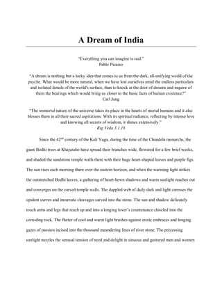 A Dream of India
“Everything you can imagine is real.”
Pablo Picasso
“A dream is nothing but a lucky idea that comes to us from the dark, all-unifying world of the
psyche. What would be more natural, when we have lost ourselves amid the endless particulars
and isolated details of the world's surface, than to knock at the door of dreams and inquire of
them the bearings which would bring us closer to the basic facts of human existence?”
Carl Jung
“The immortal nature of the universe takes its place in the hearts of mortal humans and it also
blesses them in all their sacred aspirations. With its spiritual radiance, reflecting by intense love
and knowing all secrets of wisdom, it shines extensively.”
Rig Veda 3.1.18
Since the 42nd
century of the Kali Yuga, during the time of the Chandela monarchs, the
giant Bodhi trees at Khajuraho have spread their branches wide, flowered for a few brief weeks,
and shaded the sandstone temple walls there with their huge heart-shaped leaves and purple figs.
The sun rises each morning there over the eastern horizon, and when the warming light strikes
the outstretched Bodhi leaves, a gathering of heart-hewn shadows and warm sunlight reaches out
and converges on the carved temple walls. The dappled web of daily dark and light caresses the
opulent curves and incurvate cleavages carved into the stone. The sun and shadow delicately
touch arms and legs that reach up and into a longing lover’s countenance chiseled into the
corroding rock. The flutter of cool and warm light brushes against erotic embraces and longing
gazes of passion incised into the thousand meandering lines of river stone. The precessing
sunlight nuzzles the sensual tension of need and delight in sinuous and gestured men and women
 