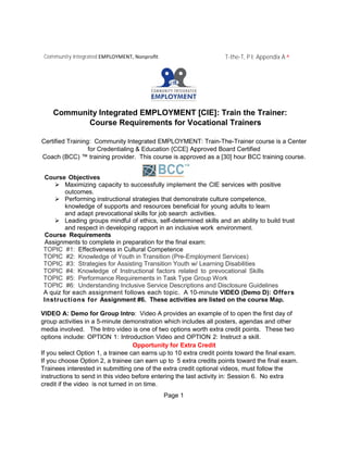 Community Integrated EMPLOYMENT, Nonproﬁt T-the-T, P I: Appendix A ^
Community Integrated EMPLOYMENT [CIE]: Train the Trainer:
Course Requirements for Vocational Trainers
Certified Training: Community Integrated EMPLOYMENT: Train-The-Trainer course is a Center
for Credentialing & Education {CCE} Approved Board Certified
Coach (BCC) ™ training provider. This course is approved as a [30] hour BCC training course.
Course Objectives
 Maximizing capacity to successfully implement the CIE services with positive
outcomes.
 Performing instructional strategies that demonstrate culture competence,
knowledge of supports and resources beneficial for young adults to learn
and adapt prevocational skills for job search activities.
 Leading groups mindful of ethics, self-determined skills and an ability to build trust
and respect in developing rapport in an inclusive work environment.
Course Requirements
Assignments to complete in preparation for the final exam:
TOPIC #1: Effectiveness in Cultural Competence
TOPIC #2: Knowledge of Youth in Transition (Pre-Employment Services)
TOPIC #3: Strategies for Assisting Transition Youth w/ Learning Disabilities
TOPIC #4: Knowledge of Instructional factors related to prevocational Skills
TOPIC #5: Performance Requirements in Task Type Group Work
TOPIC #6: Understanding Inclusive Service Descriptions and Disclosure Guidelines
A quiz for each assignment follows each topic. A 10-minute VIDEO (Demo D): Offers
Instructions for Assignment #6. These activities are listed on the course Map.
VIDEO A: Demo for Group Intro: Video A provides an example of to open the first day of
group activities in a 5-minute demonstration which includes all posters, agendas and other
media involved. The Intro video is one of two options worth extra credit points. These two
options include: OPTION 1: Introduction Video and OPTION 2: Instruct a skill.
Opportunity for Extra Credit
If you select Option 1, a trainee can earns up to 10 extra credit points toward the final exam.
If you choose Option 2, a trainee can earn up to 5 extra credits points toward the final exam.
Trainees interested in submitting one of the extra credit optional videos, must follow the
instructions to send in this video before entering the last activity in: Session 6. No extra
credit if the video is not turned in on time.
Page 1
 