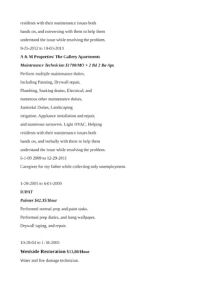 residents with their maintenance issues both
hands on, and conversing with them to help them
understand the issue while resolving the problem.
9-25-2012 to 10-03-2013
A & M Properties/ The Gallery Apartments
Maintenance Technician $1700/MO + 2 Bd 2 Ba Apt.
Perform multiple maintenance duties.
Including Painting, Drywall repair,
Plumbing, Snaking drains, Electrical, and
numerous other maintenance duties,
Janitorial Duties, Landscaping
irrigation. Appliance installation and repair,
and numerous turnovers. Light HVAC. Helping
residents with their maintenance issues both
hands on, and verbally with them to help them
understand the issue while resolving the problem.
6-1-09 2009 to 12-29-2011
Caregiver for my father while collecting only unemployment.
1-20-2005 to 6-01-2009
IUPAT
Painter $42.35/Hour
Performed normal prep and paint tasks.
Performed prep duties, and hung wallpaper.
Drywall taping, and repair.
10-28-04 to 1-18-2005
Westside Restoration $13,00/Hour
Water and fire damage technician.
 