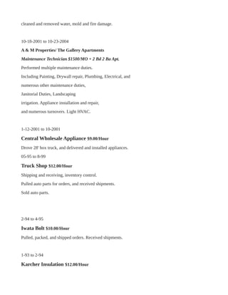 cleaned and removed water, mold and fire damage.
10-18-2001 to 10-23-2004
A & M Properties/ The Gallery Apartments
Maintenance Technician $1500/MO + 2 Bd 2 Ba Apt.
Performed multiple maintenance duties.
Including Painting, Drywall repair, Plumbing, Electrical, and
numerous other maintenance duties,
Janitorial Duties, Landscaping
irrigation. Appliance installation and repair,
and numerous turnovers. Light HVAC.
1-12-2001 to 10-2001
Central Wholesale Appliance $9.00/Hour
Drove 28' box truck, and delivered and installed appliances.
05-95 to 8-99
Truck Shop $12.00/Hour
Shipping and receiving, inventory control.
Pulled auto parts for orders, and received shipments.
Sold auto parts.
2-94 to 4-95
Iwata Bolt $10.00/Hour
Pulled, packed, and shipped orders. Received shipments.
1-93 to 2-94
Karcher Insulation $12.00/Hour
 