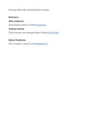 Receiving. Pulled orders and delivered them to jobsites.
References
Allen Schlottach
20337 Acfold Dr, Walnut Ca 91789 (714)240-4861
Anthony Pantoja
19792 Claremont Lane, Huntington Beach Ca 92646 (714)317-4493
Robert Pemberton
307 E. Granada Ct., Ontario Ca 91764 (909)240-1717
 