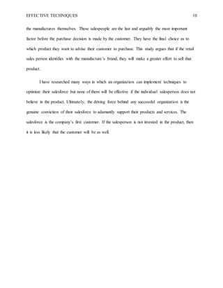 EFFECTIVE TECHNIQUES 10
the manufactures themselves. These salespeople are the last and arguably the most important
factor before the purchase decision is made by the customer. They have the final choice as to
which product they want to advise their customer to purchase. This study argues that if the retail
sales person identifies with the manufacture’s brand, they will make a greater effort to sell that
product.
I have researched many ways in which an organization can implement techniques to
optimize their salesforce but none of them will be effective if the individual salesperson does not
believe in the product. Ultimately, the driving force behind any successful organization is the
genuine conviction of their salesforce to adamantly support their products and services. The
salesforce is the company’s first customer. If the salesperson is not invested in the product, then
it is less likely that the customer will be as well.
 