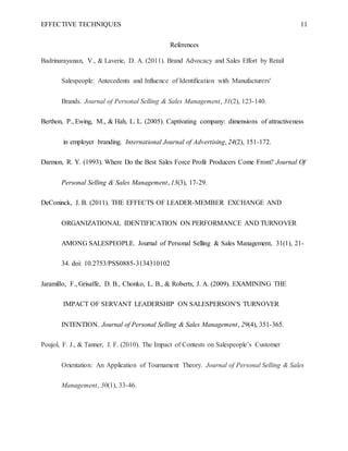 EFFECTIVE TECHNIQUES 11
References
Badrinarayanan, V., & Laverie, D. A. (2011). Brand Advocacy and Sales Effort by Retail
Salespeople: Antecedents and Influence of Identification with Manufacturers'
Brands. Journal of Personal Selling & Sales Management, 31(2), 123-140.
Berthon, P., Ewing, M., & Hah, L. L. (2005). Captivating company: dimensions of attractiveness
in employer branding. International Journal of Advertising, 24(2), 151-172.
Darmon, R. Y. (1993). Where Do the Best Sales Force Profit Producers Come From? Journal Of
Personal Selling & Sales Management, 13(3), 17-29.
DeConinck, J. B. (2011). THE EFFECTS OF LEADER-MEMBER EXCHANGE AND
ORGANIZATIONAL IDENTIFICATION ON PERFORMANCE AND TURNOVER
AMONG SALESPEOPLE. Journal of Personal Selling & Sales Management, 31(1), 21-
34. doi: 10.2753/PSS0885-3134310102
Jaramillo, F., Grisaffe, D. B., Chonko, L. B., & Roberts, J. A. (2009). EXAMINING THE
IMPACT OF SERVANT LEADERSHIP ON SALESPERSON'S TURNOVER
INTENTION. Journal of Personal Selling & Sales Management, 29(4), 351-365.
Poujol, F. J., & Tanner, J. F. (2010). The Impact of Contests on Salespeople’s Customer
Orientation: An Application of Tournament Theory. Journal of Personal Selling & Sales
Management, 30(1), 33-46.
 