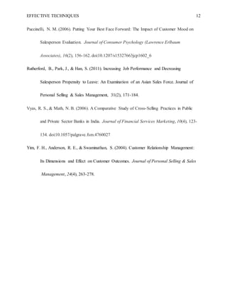 EFFECTIVE TECHNIQUES 12
Puccinelli, N. M. (2006). Putting Your Best Face Forward: The Impact of Customer Mood on
Salesperson Evaluation. Journal of Consumer Psychology (Lawrence Erlbaum
Associates), 16(2), 156-162. doi:10.1207/s15327663jcp1602_6
Rutherford, B., Park, J., & Han, S. (2011). Increasing Job Performance and Decreasing
Salesperson Propensity to Leave: An Examination of an Asian Sales Force. Journal of
Personal Selling & Sales Management, 31(2), 171-184.
Vyas, R. S., & Math, N. B. (2006). A Comparative Study of Cross-Selling Practices in Public
and Private Sector Banks in India. Journal of Financial Services Marketing, 10(4), 123-
134. doi:10.1057/palgrave.fsm.4760027
Yim, F. H., Anderson, R. E., & Swaminathan, S. (2004). Customer Relationship Management:
Its Dimensions and Effect on Customer Outcomes. Journal of Personal Selling & Sales
Management, 24(4), 263-278.
 