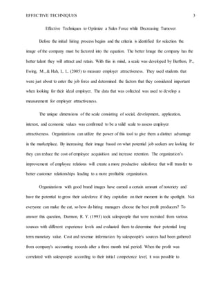 EFFECTIVE TECHNIQUES 3
Effective Techniques to Optimize a Sales Force while Decreasing Turnover
Before the initial hiring process begins and the criteria is identified for selection the
image of the company must be factored into the equation. The better Image the company has the
better talent they will attract and retain. With this in mind, a scale was developed by Berthon, P.,
Ewing, M., & Hah, L. L. (2005) to measure employer attractiveness. They used students that
were just about to enter the job force and determined the factors that they considered important
when looking for their ideal employer. The data that was collected was used to develop a
measurement for employer attractiveness.
The unique dimensions of the scale consisting of social, development, application,
interest, and economic values was confirmed to be a valid scale to assess employer
attractiveness. Organizations can utilize the power of this tool to give them a distinct advantage
in the marketplace. By increasing their image based on what potential job seekers are looking for
they can reduce the cost of employee acquisition and increase retention. The organization’s
improvement of employee relations will create a more productive salesforce that will transfer to
better customer relationships leading to a more profitable organization.
Organizations with good brand images have earned a certain amount of notoriety and
have the potential to grow their salesforce if they capitalize on their moment in the spotlight. Not
everyone can make the cut, so how do hiring managers choose the best profit producers? To
answer this question, Darmon, R. Y. (1993) took salespeople that were recruited from various
sources with different experience levels and evaluated them to determine their potential long
term monetary value. Cost and revenue information by salespeople's sources had been gathered
from company's accounting records after a three month trial period. When the profit was
correlated with salespeople according to their initial competence level, it was possible to
 