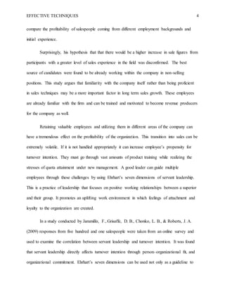 EFFECTIVE TECHNIQUES 4
compare the profitability of salespeople coming from different employment backgrounds and
initial experience.
Surprisingly, his hypothesis that that there would be a higher increase in sale figures from
participants with a greater level of sales experience in the field was disconfirmed. The best
source of candidates were found to be already working within the company in non-selling
positions. This study argues that familiarity with the company itself rather than being proficient
in sales techniques may be a more important factor in long term sales growth. These employees
are already familiar with the firm and can be trained and motivated to become revenue producers
for the company as well.
Retaining valuable employees and utilizing them in different areas of the company can
have a tremendous effect on the profitability of the organization. This transition into sales can be
extremely volatile. If it is not handled appropriately it can increase employee’s propensity for
turnover intention. They must go through vast amounts of product training while realizing the
stresses of quota attainment under new management. A good leader can guide multiple
employees through these challenges by using Ehrhart’s seven dimensions of servant leadership.
This is a practice of leadership that focuses on positive working relationships between a superior
and their group. It promotes an uplifting work environment in which feelings of attachment and
loyalty to the organization are created.
In a study conducted by Jaramillo, F., Grisaffe, D. B., Chonko, L. B., & Roberts, J. A.
(2009) responses from five hundred and one salespeople were taken from an online survey and
used to examine the correlation between servant leadership and turnover intention. It was found
that servant leadership directly affects turnover intention through person–organizational ﬁt, and
organizational commitment. Ehrhart’s seven dimensions can be used not only as a guideline to
 
