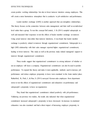 EFFECTIVE TECHNIQUES 5
create positive working relationships but also to lower turnover intention among employees. This
will create a more harmonious atmosphere that is conducive to job satisfaction and performance.
Leader member exchange (LMX) is another approach that can strengthen relationships.
This theory focuses on the connection between sales management and their staff on an individual
level rather than a group. To test this concept DeConinck, J. B. (2011) sampled salespeople as
well and measured their responses to test the effects of leader member exchange on turnover.
Using actual turnover data rather than turnover intentions, it was found that leader member
exchange is positively related to turnover through organizational commitment. Salespeople in a
high LMX relationship with their sales manager reported higher organizational commitment,
leading to lower turnover. This study as well as the previous study related managerial support to
turnover through organizational commitment.
These results suggest that organizational commitment is a strong indicator of whether or
not an employee will leave a company. Organizational commitment can also be used to predict
performance. To expand this theory and make it more applicable, methods used to increase job
performance and reduce employee propensity to leave were examined in the Asian market place.
Rutherford, B., Park, J., & Han, S. (2011) surveyed Korean sales employees from department
stores to test the effects of organizational commitment and exhaustion on performance and
salespeople’s propensity to leave an organization.
They found that organizational commitment related positively with job performance.
Validating are previous two studies, the results also indicated that when organizational
commitment increased salespeople’s propensity to leave decreased. An increase in emotional
exhaustion was also examined and had a direct impact of increasing employee propensity to
 