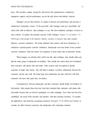 EFFECTIVE TECHNIQUES 6
leave. This provides a unique perspective that proves that organizational commitment,
managerial support, and job performance are not the only factors that indicate turnover.
Managers can use these theories as a guide to increase job performance and decrease a
salesperson’s propensity to leave. To be successful, sales managers must go a step further and
advise their staff on effective sales techniques to use. The most traditional technique is known as
sales contests. To analyze the potential outcome of this technique Poujol, F. J., & Tanner, J. F.
(2010) gave sales people in the financial industry scenarios to measure how sales contests
influence customer orientation. The results indicated that contests with lower frequencies of
solicitation reported greater customer orientation. Salespeople were also found to have positive
customer orientation when the contest was organized in teams rather than an individual format.
When mangers are advising their staff to use this sales technique, they should make sure
that the entire group of salespeople are included. They should also advise them not to bombard
their customers with phone calls and emails. Sales contests must be targeted to specific
customers in longer time frames. This will help to maintain a positive relationship between the
customers and the sales staff. The better long term relationship the sales staff have with their
customers, the more sales goals they can achieve.
Communication between salespeople and their customers should ideally be beneficial to
both parties. Sales people abuse that trust when they bombard their customers with phone calls
and emails because they are forced to participate in a sales campaign. Even when trust has been
established, the mood of the customer may interfere with their purchase decisions. To examine
the implications that mood has on purchase decisions Puccinelli, N. M. (2006) used students to
examine the effect between customers and salespeople with contrasting emotions.
 