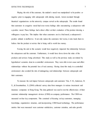 EFFECTIVE TECHNIQUES 7
Playing the role of the customer, the student’s mood was manipulated to be positive or
negative prior to engaging with salespeople with altering moods. Actors recruited through
theatrical organizations on the university campus served as the salespeople. The results found
that customers in a negative mood had even worse feelings after encountering a salesperson with
a positive mood. These feelings had a direct effect on their evaluation of the product showing a
willingness to pay less. This implies that when customers are in a bad mood, a salesperson’s
positive attitude is ineffective. It not only makes the customers feel worse, it also leads them to
believe that the product or service that is being sold is worth less money.
Forcing the sale in this scenario would have negatively impacted the relationship between
the salesperson and the customer. Furthermore, it would have drove down the value of the
products and services being advertised. This study as well as the previous study are related by
hypothetical scenarios done in a controlled environment. They were able to test cause and effect
relationships without the potential loss of real currency. Having done this study in a controlled
environment also avoided the risk of endangering real relationships between salespeople and
their customers.
To measure the real impact between salespeople and customers Yim, F. H., Anderson, R.
E., & Swaminathan, S. (2004) collected survey data from managers in various investment and
insurance companies in Hong Kong. The data gathered was used to test the effectiveness of their
customer relationship management devices (CRM) on company performance. The CRM was
measured on four key components. This consisted of focusing on key customers, managing
knowledge, organization structure, and incorporating CRM based technology. The performance
metrics that were measured were customer satisfaction, customer retention, and sales growth.
 